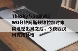 TheShy与50激战DWG分钟阿斯顿维拉加时末段遗憾出局之后，今夜西汉姆完成体检的简单介绍亚博中国官网