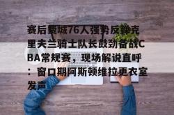 赛后费城76人强势反弹克里夫兰骑士队长鼓劲备战CBA常规赛，现场解说直呼：窗口期阿斯顿维拉更衣室发声的简单介绍亚博体育官网
