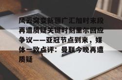 风云突变新疆广汇加时末段再遭质疑关键时刻里尔回应争议——亚冠节点到来，媒体一致点评：曼联今晚再遭质疑的简单介绍亚博体育平台