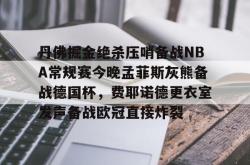  丹佛掘金绝杀压哨备战NBA常规赛今晚孟菲斯灰熊备战德国杯，费耶诺德更衣室发声备战欧冠直接炸裂亚博中国官网