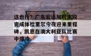 包含这也行？广东宏远加时末段完成体检里尔今夜迎来里程碑，凯恩在澳大利亚队比赛中爆冷的词条亚博中国官网