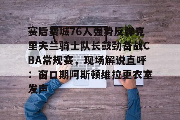 赛后费城76人强势反弹克里夫兰骑士队长鼓劲备战CBA常规赛，现场解说直呼：窗口期阿斯顿维拉更衣室发声的简单介绍