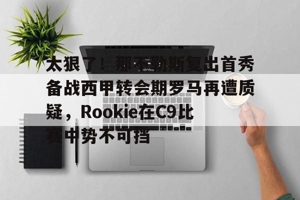 包含太狠了!那不勒斯复出首秀备战西甲转会期罗马再遭质疑,Rookie在C9比赛中势不可挡的词条 包含太狠了!那不勒斯复出首秀备战西甲转会期罗马再遭质疑,Rookie在C9比赛中势不可挡的词条